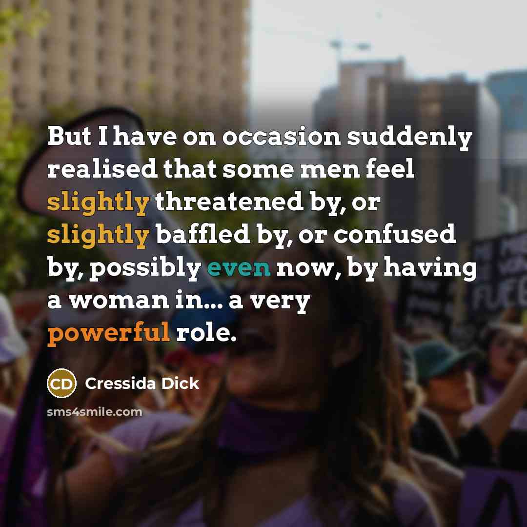 “But I have on occasion suddenly realised that some men feel slightly threatened by, or slightly baffled by, or confused by, possibly even now, by having a woman in... a very powerful role.” quote by Cressida Dick