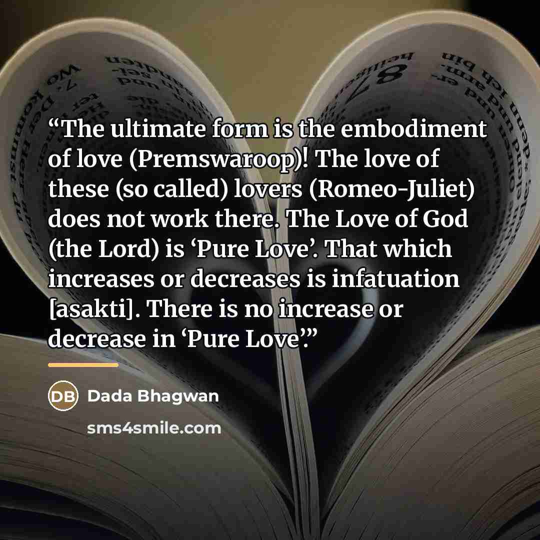 “The ultimate form is the embodiment of love (Premswaroop)! The love of these (so called) lovers (Romeo-Juliet) does not work there. The Love of God (the Lord) is ‘Pure Love’. That which increases or decreases is infatuation [asakti]. There is no increase or decrease in ‘Pure Love’.” quote by Dada Bhagwan