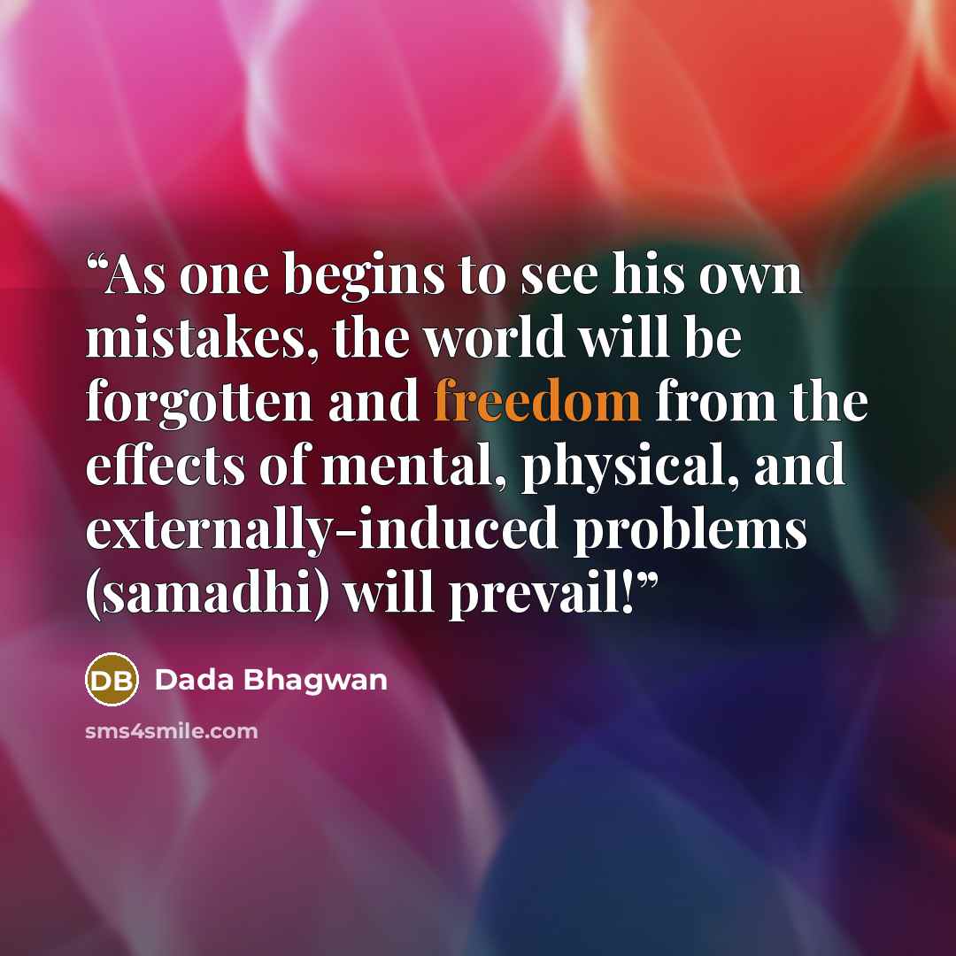 “As one begins to see his own mistakes, the world will be forgotten and freedom from the effects of mental, physical, and externally-induced problems (samadhi) will prevail!” quote by Dada Bhagwan
