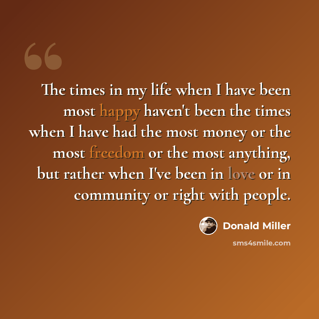“The times in my life when I have been most happy haven't been the times when I have had the most money or the most freedom or the most anything, but rather when I've been in love or in community or right with people.” quote by Donald Miller
