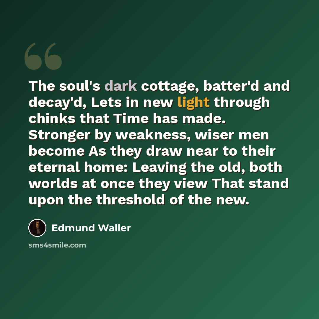 “The soul's dark cottage, batter'd and decay'd, Lets in new light through chinks that Time has made. Stronger by weakness, wiser men become As they draw near to their eternal home: Leaving the old, both worlds at once they view That stand upon the threshold of the new.” quote by Edmund Waller