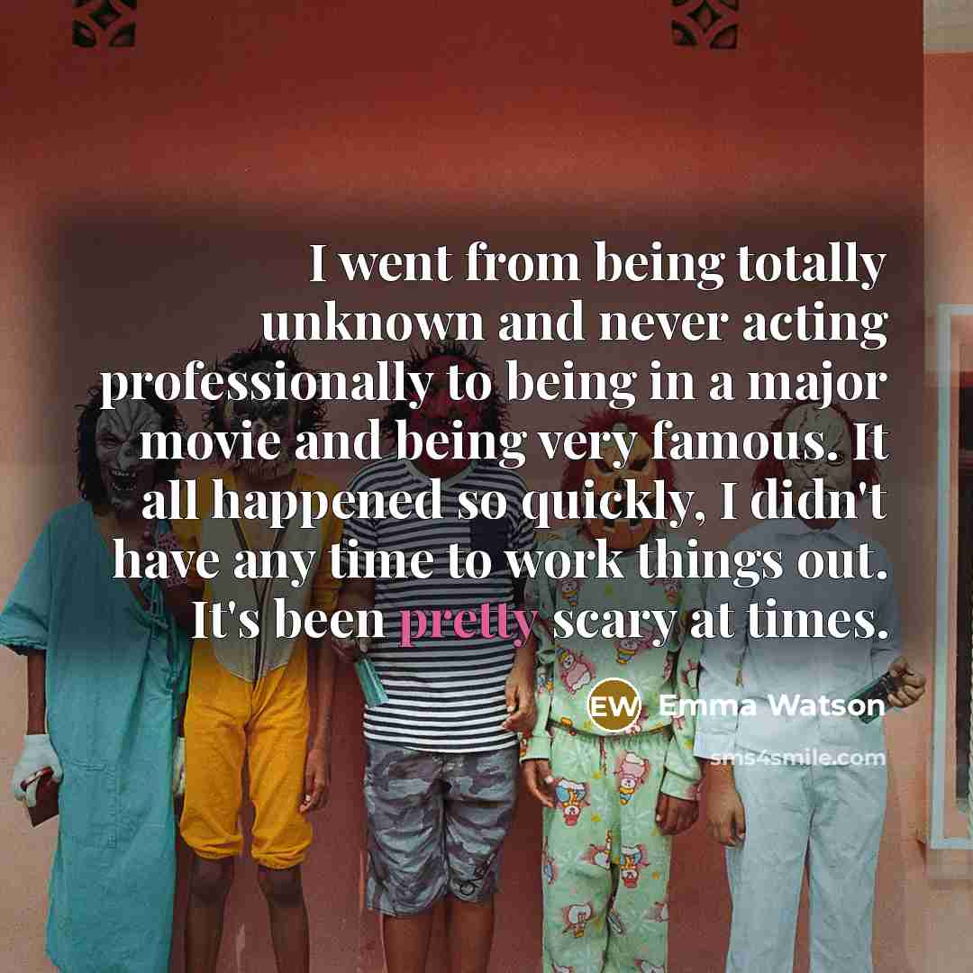 “I went from being totally unknown and never acting professionally to being in a major movie and being very famous. It all happened so quickly, I didn't have any time to work things out. It's been pretty scary at times.” quote by Emma Watson