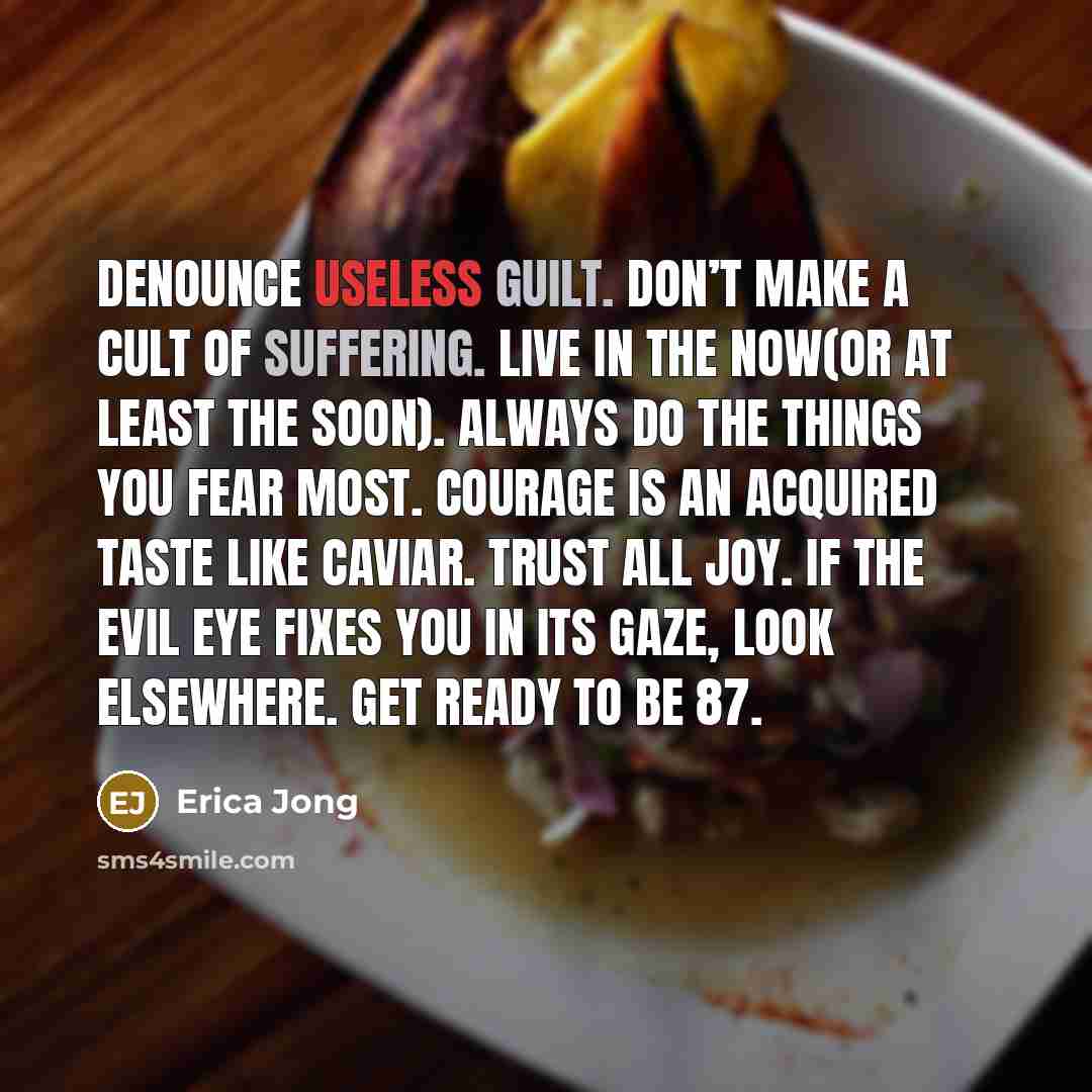 “Denounce useless guilt. Don’t make a cult of suffering. Live in the now(or at least the soon). Always do the things you fear most. Courage is an acquired taste like caviar. Trust all joy. If the evil eye fixes you in its gaze, look elsewhere. Get ready to be 87.” quote by Erica Jong