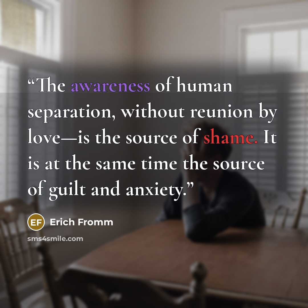 “The awareness of human separation, without reunion by love—is the source of shame. It is at the same time the source of guilt and anxiety.” quote by Erich Fromm