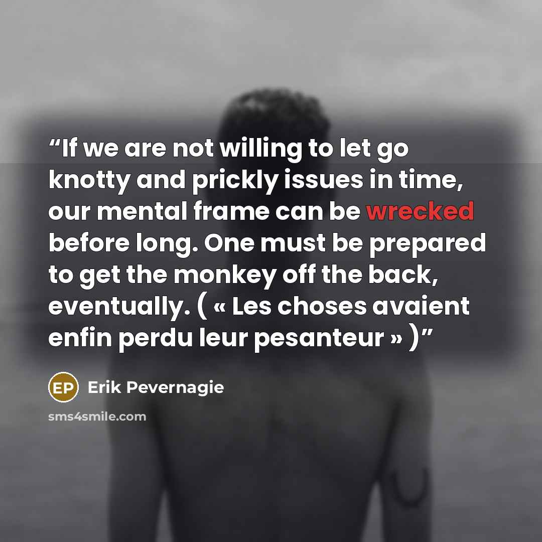 “If we are not willing to let go knotty and prickly issues in time, our mental frame can be wrecked before long. One must be prepared to get the monkey off the back, eventually. ( « Les choses avaient enfin perdu leur pesanteur » )” quote by Erik Pevernagie