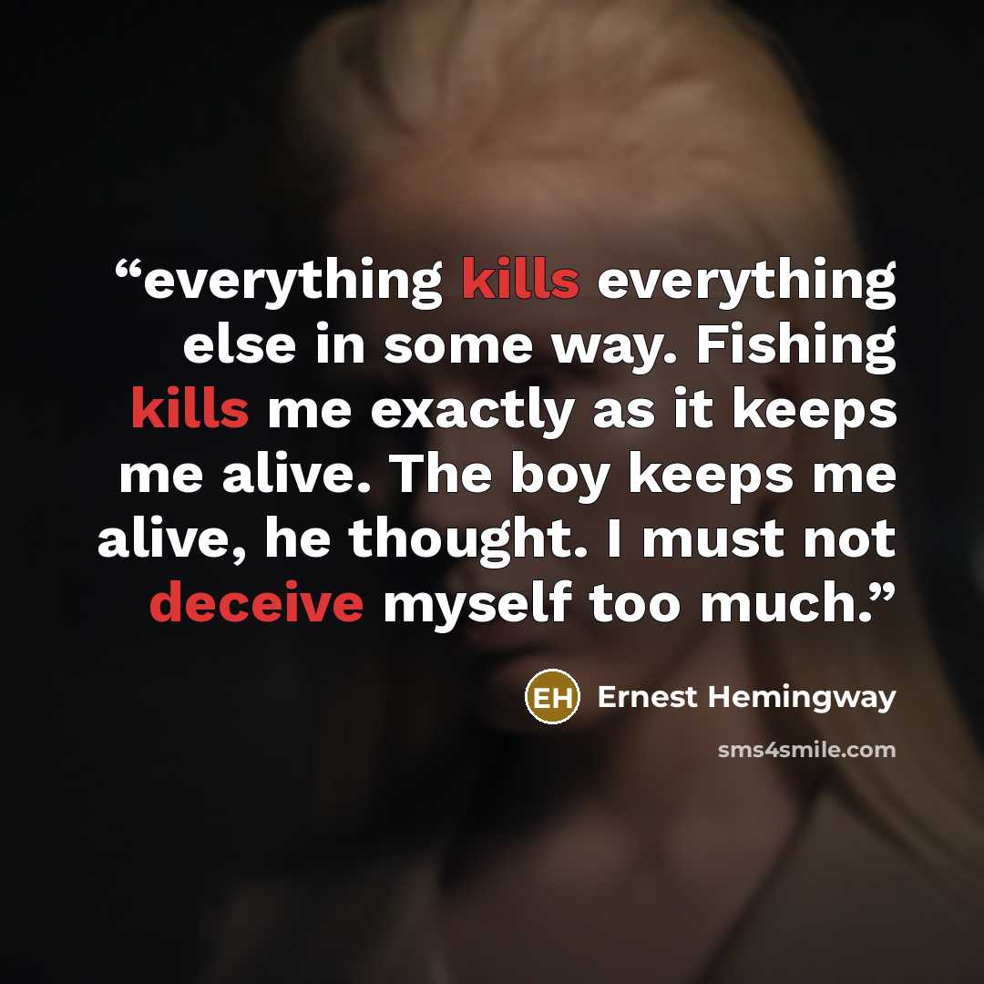 “everything kills everything else in some way. Fishing kills me exactly as it keeps me alive. The boy keeps me alive, he thought. I must not deceive myself too much.” quote by Ernest Hemingway