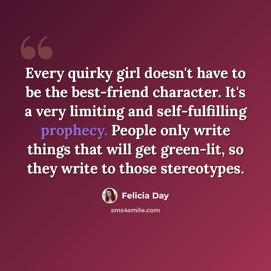 “Every quirky girl doesn't have to be the best-friend character. It's a very limiting and self-fulfilling prophecy. People only write things that will get green-lit, so they write to those stereotypes.” quote by Felicia Day