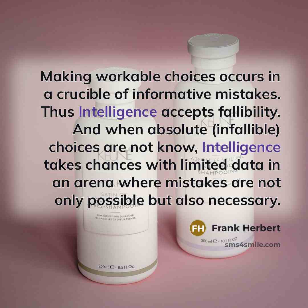“Making workable choices occurs in a crucible of informative mistakes. Thus Intelligence accepts fallibility. And when absolute (infallible) choices are not know, Intelligence takes chances with limited data in an arena where mistakes are not only possible but also necessary.” quote by Frank Herbert