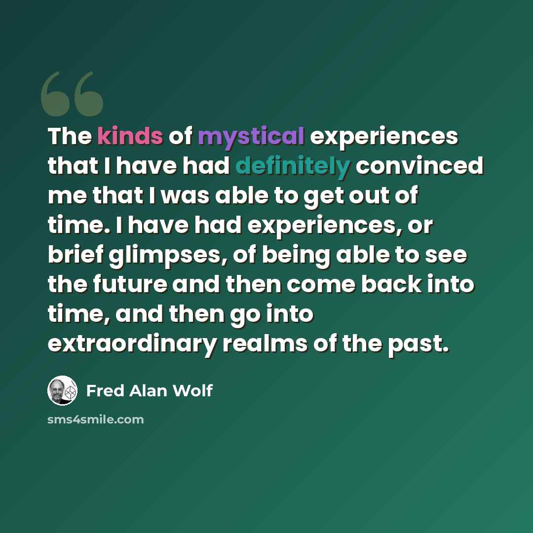 “The kinds of mystical experiences that I have had definitely convinced me that I was able to get out of time. I have had experiences, or brief glimpses, of being able to see the future and then come back into time, and then go into extraordinary realms of the past.” quote by Fred Alan Wolf