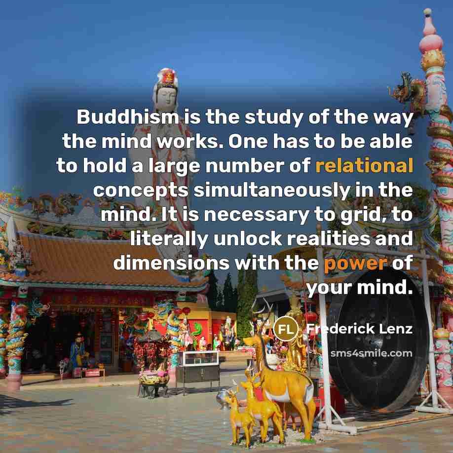 “Buddhism is the study of the way the mind works. One has to be able to hold a large number of relational concepts simultaneously in the mind. It is necessary to grid, to literally unlock realities and dimensions with the power of your mind.” quote by Frederick Lenz