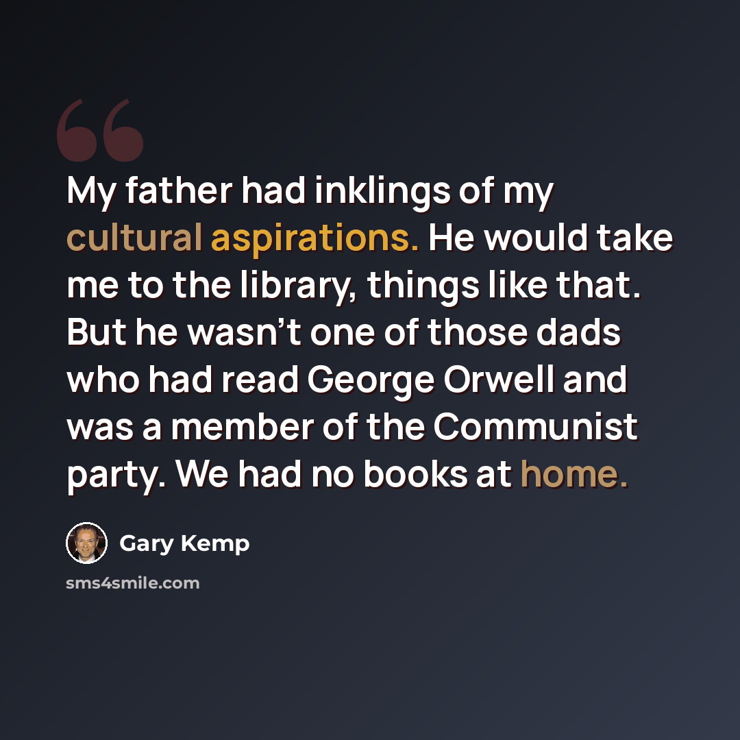 “My father had inklings of my cultural aspirations. He would take me to the library, things like that. But he wasn't one of those dads who had read George Orwell and was a member of the Communist party. We had no books at home.” quote by Gary Kemp