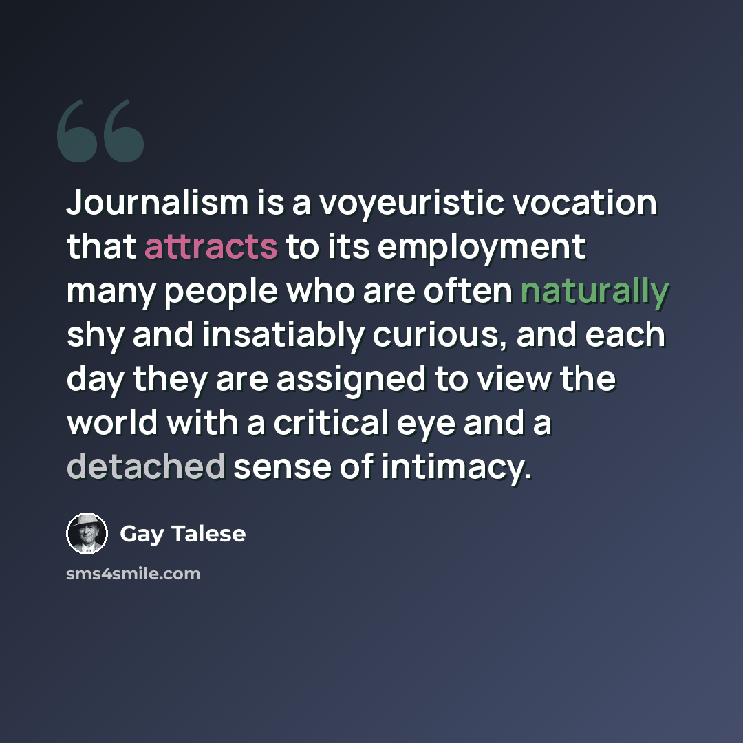 “Journalism is a voyeuristic vocation that attracts to its employment many people who are often naturally shy and insatiably curious, and each day they are assigned to view the world with a critical eye and a detached sense of intimacy.” quote by Gay Talese