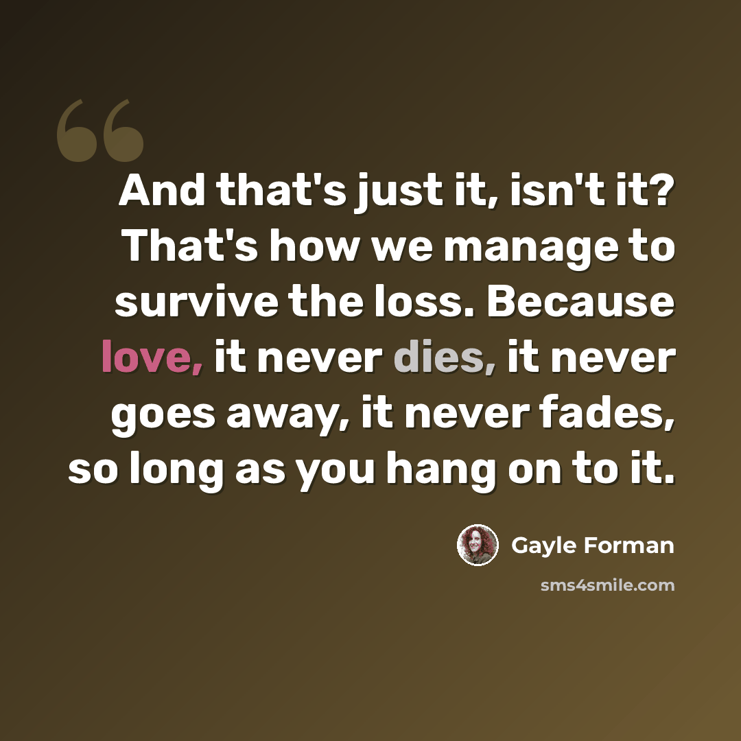 “And that's just it, isn't it? That's how we manage to survive the loss. Because love, it never dies, it never goes away, it never fades, so long as you hang on to it.” quote by Gayle Forman