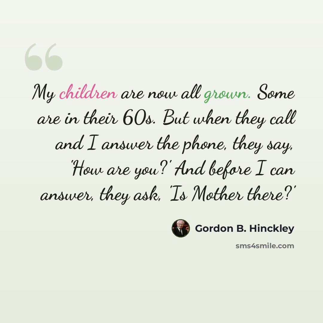 “My children are now all grown. Some are in their 60s. But when they call and I answer the phone, they say, 'How are you?' And before I can answer, they ask, 'Is Mother there?'” quote by Gordon B. Hinckley