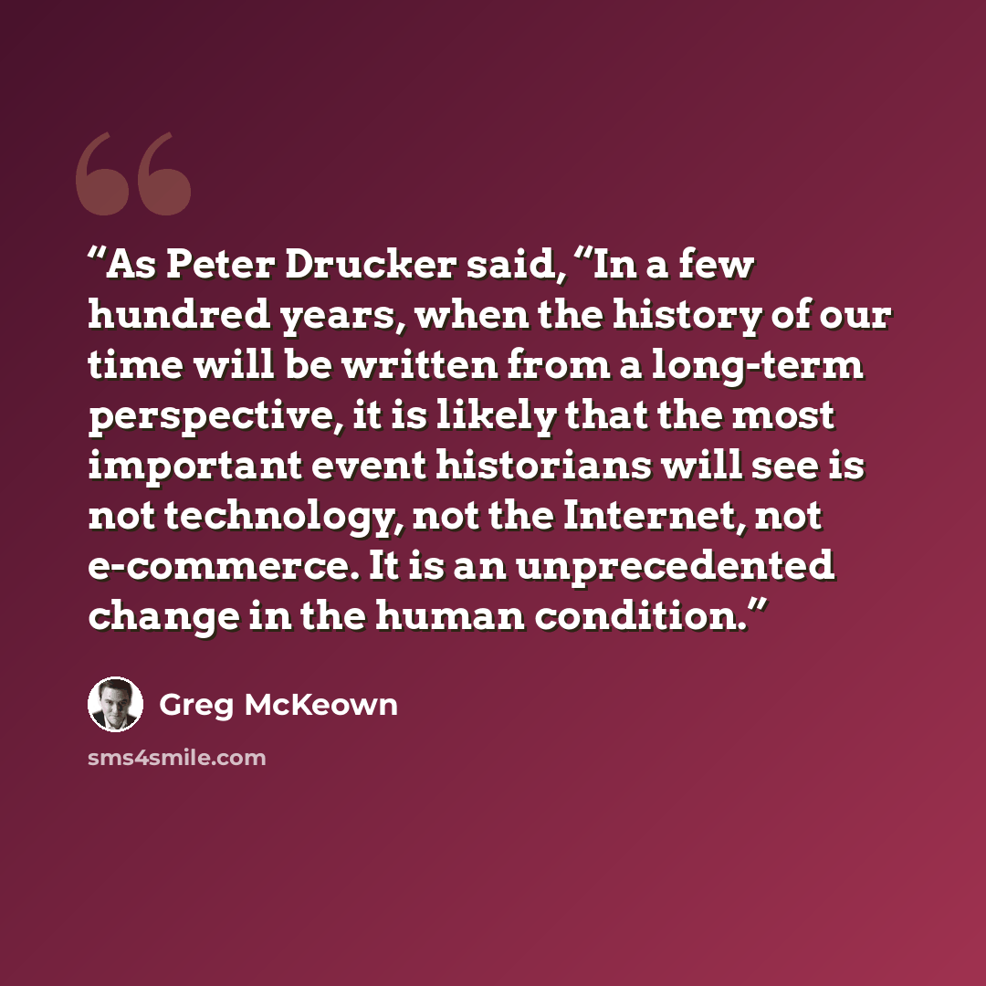 “As Peter Drucker said, “In a few hundred years, when the history of our time will be written from a long-term perspective, it is likely that the most important event historians will see is not technology, not the Internet, not e-commerce. It is an unprecedented change in the human condition.” quote by Greg McKeown