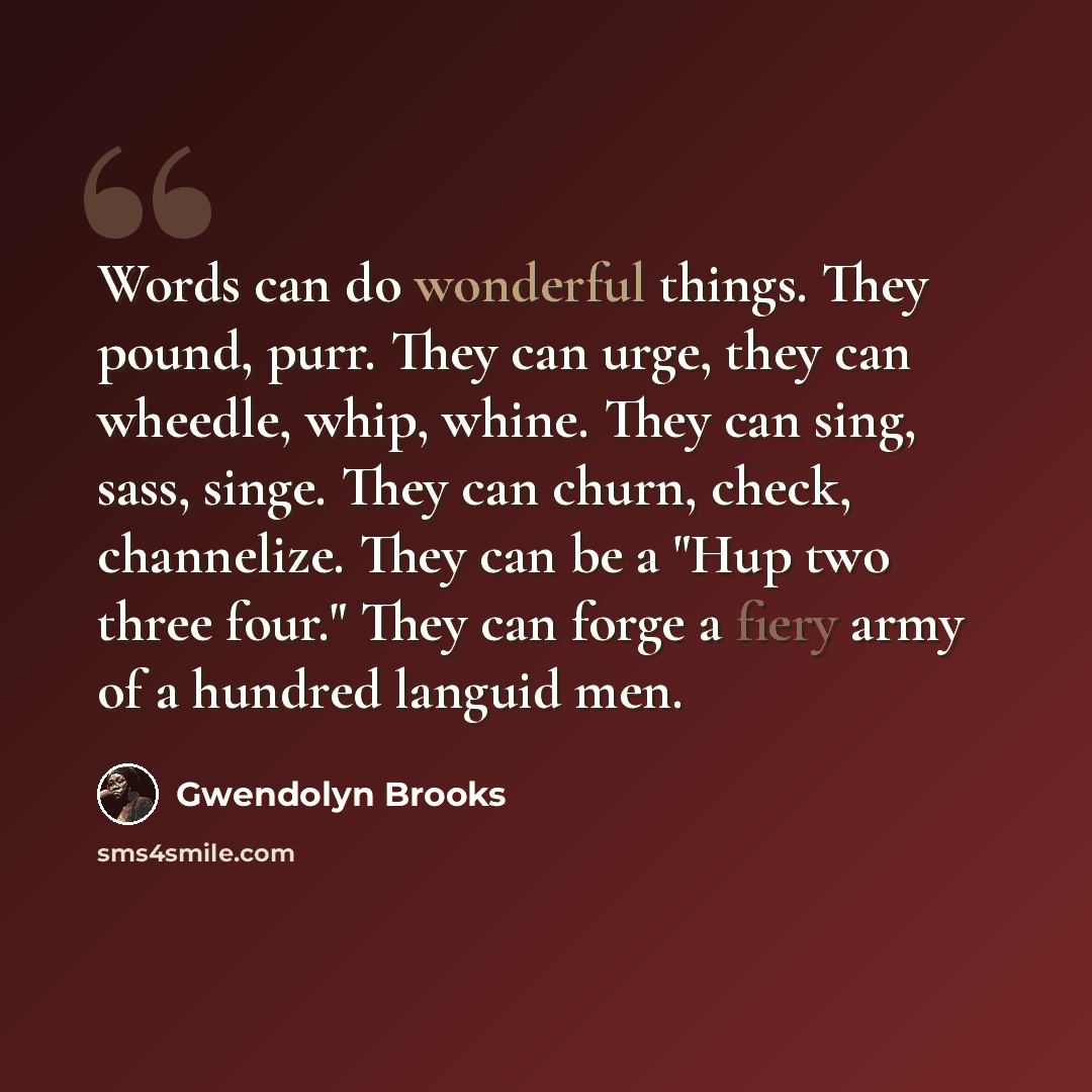 “Words can do wonderful things. They pound, purr. They can urge, they can wheedle, whip, whine. They can sing, sass, singe. They can churn, check, channelize. They can be a "Hup two three four." They can forge a fiery army of a hundred languid men.” quote by Gwendolyn Brooks