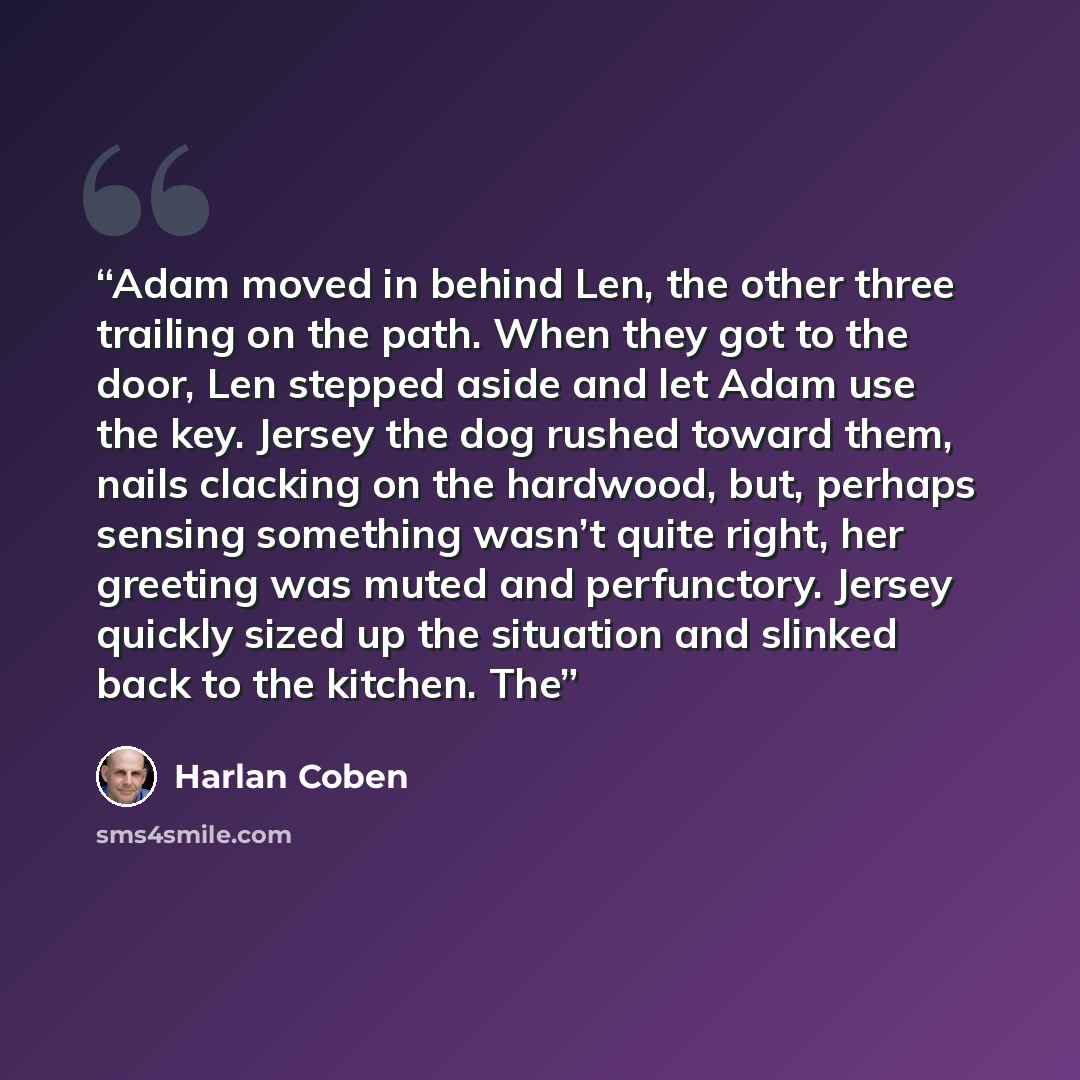 “Adam moved in behind Len, the other three trailing on the path. When they got to the door, Len stepped aside and let Adam use the key. Jersey the dog rushed toward them, nails clacking on the hardwood, but, perhaps sensing something wasn’t quite right, her greeting was muted and perfunctory…” quote by Harlan Coben