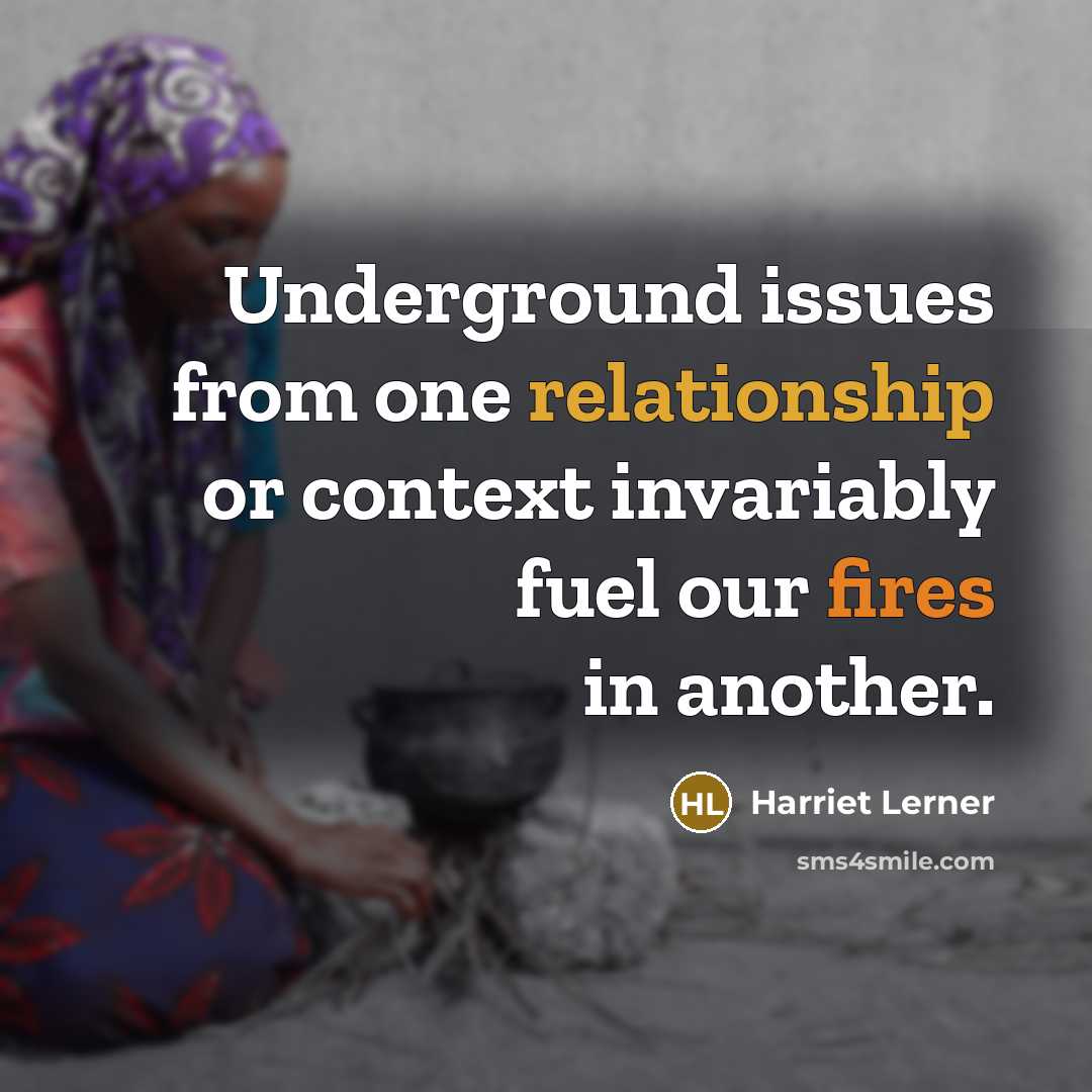 “Underground issues from one relationship or context invariably fuel our fires in another.” quote by Harriet Lerner