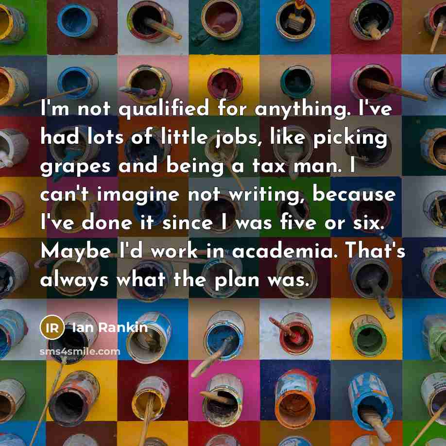 “I'm not qualified for anything. I've had lots of little jobs, like picking grapes and being a tax man. I can't imagine not writing, because I've done it since I was five or six. Maybe I'd work in academia. That's always what the plan was.” quote by Ian Rankin