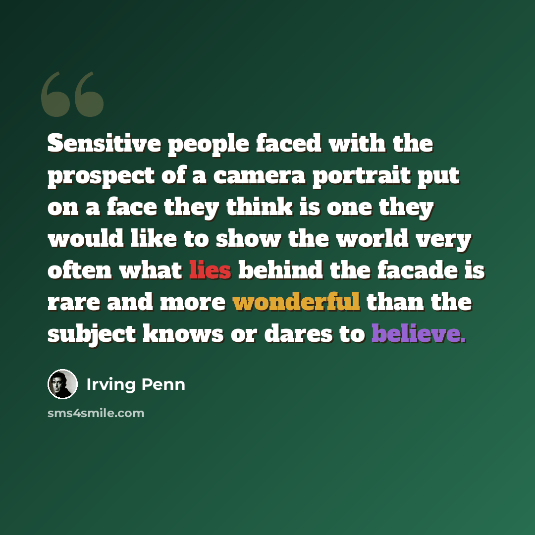 “Sensitive people faced with the prospect of a camera portrait put on a face they think is one they would like to show the world very often what lies behind the facade is rare and more wonderful than the subject knows or dares to believe.” quote by Irving Penn