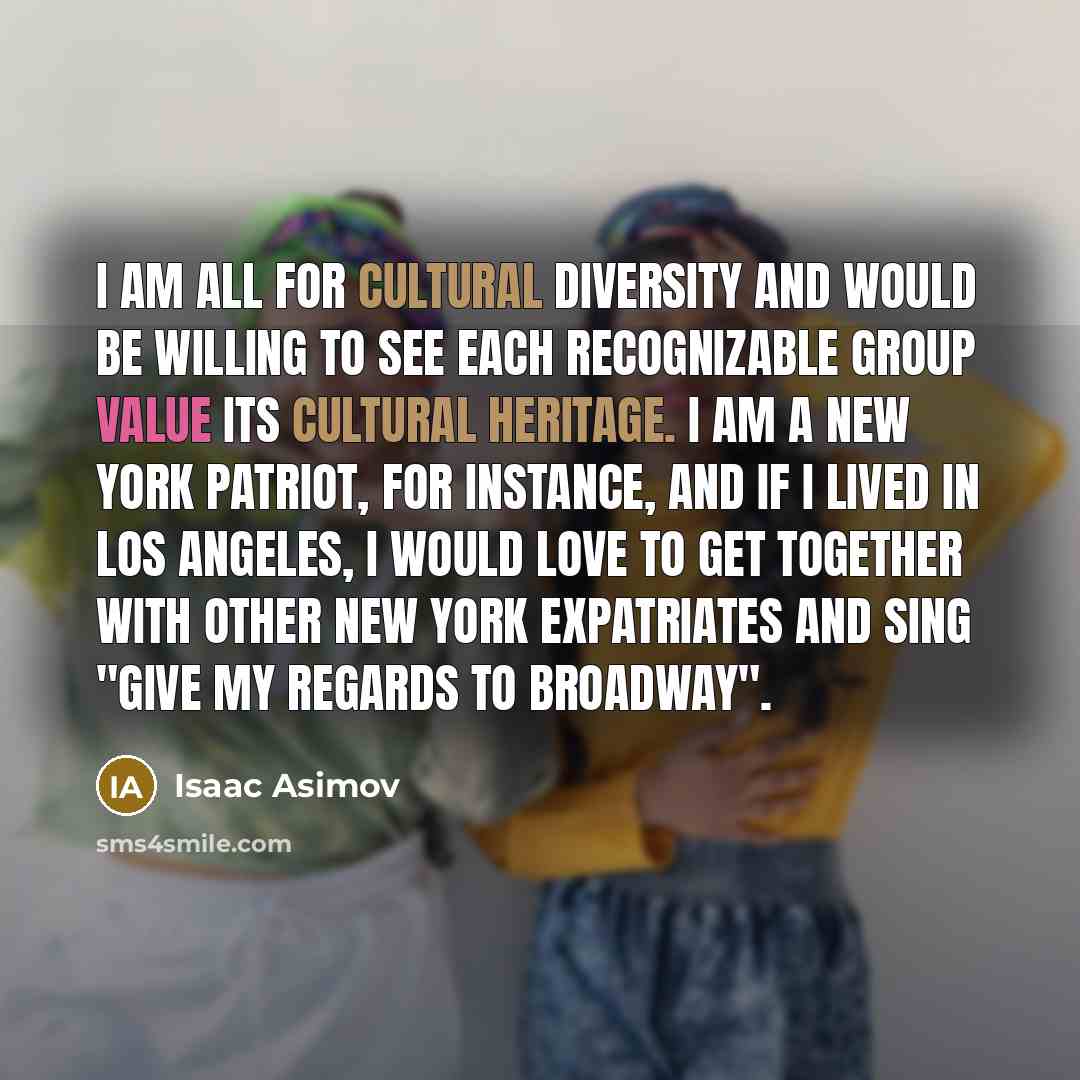 “I am all for cultural diversity and would be willing to see each recognizable group value its cultural heritage. I am a New York patriot, for instance, and if I lived in Los Angeles, I would love to get together with other New York expatriates and sing "Give My Regards to Broadway".” quote by Isaac Asimov