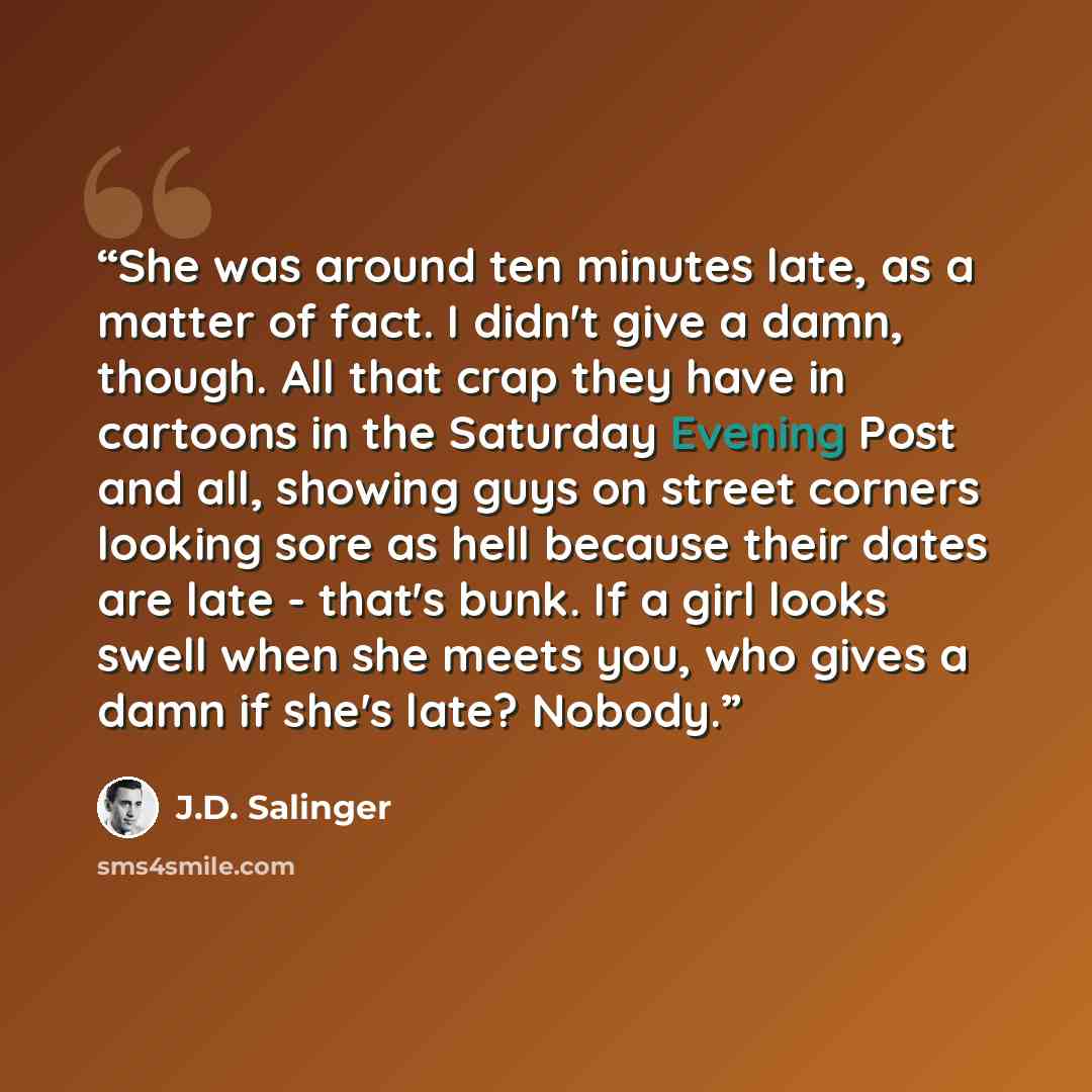 “She was around ten minutes late, as a matter of fact. I didn't give a damn, though. All that crap they have in cartoons in the Saturday Evening Post and all, showing guys on street corners looking sore as hell because their dates are late - that's bunk. If a girl looks swell when she meets you…” quote by J.D. Salinger