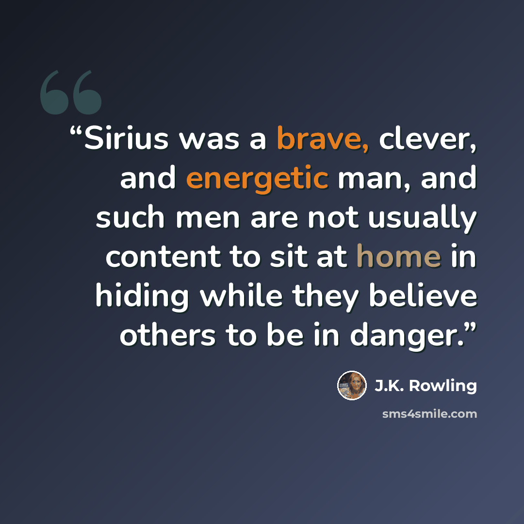 “Sirius was a brave, clever, and energetic man, and such men are not usually content to sit at home in hiding while they believe others to be in danger.” quote by J.K. Rowling