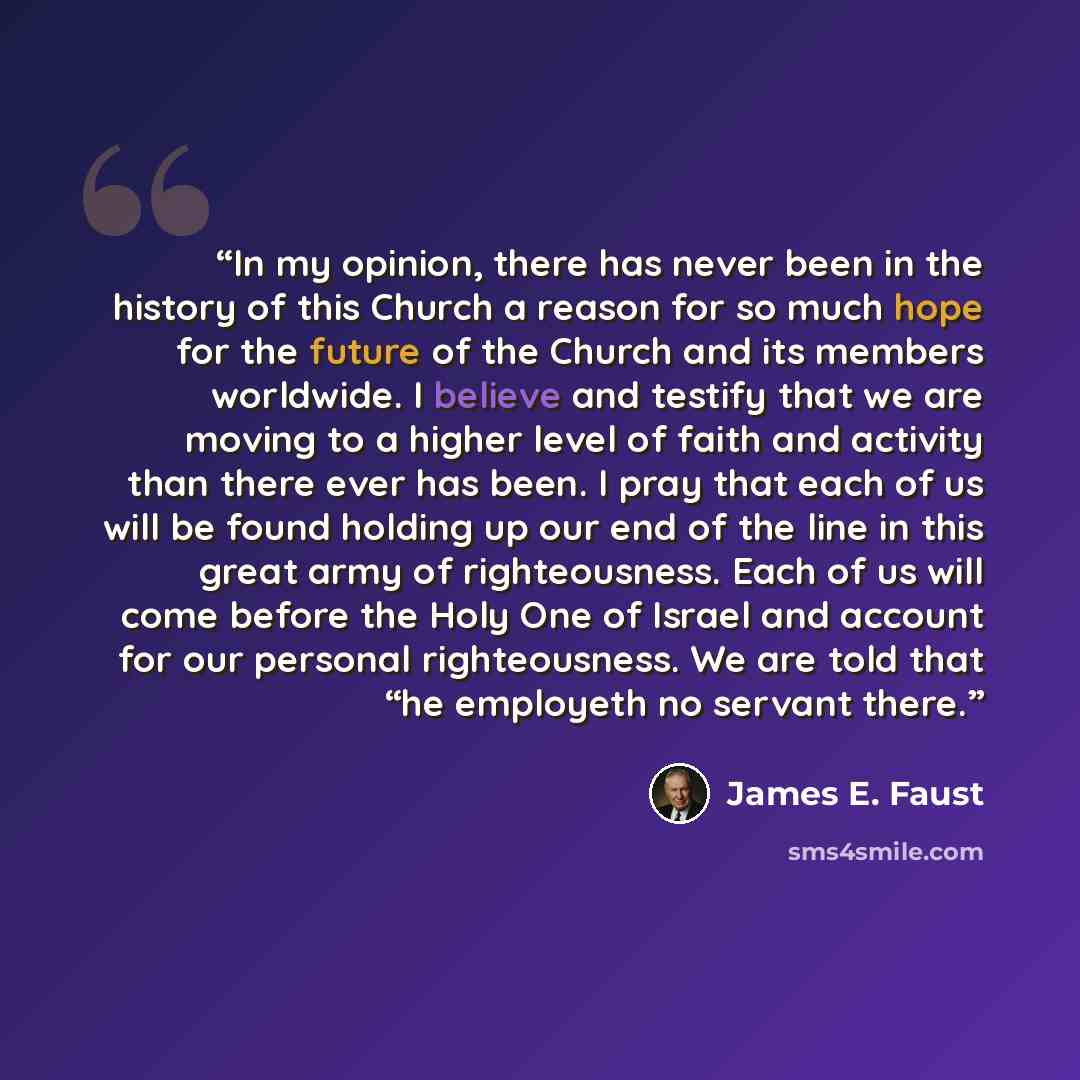 “In my opinion, there has never been in the history of this Church a reason for so much hope for the future of the Church and its members worldwide. I believe and testify that we are moving to a higher level of faith and activity than there ever has been. I pray that each of us will be found…” quote by James E. Faust