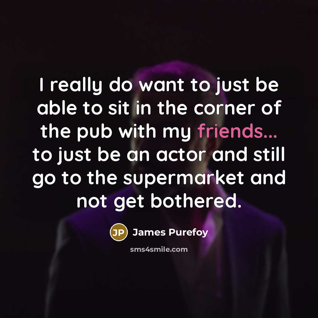 “I really do want to just be able to sit in the corner of the pub with my friends... to just be an actor and still go to the supermarket and not get bothered.” quote by James Purefoy