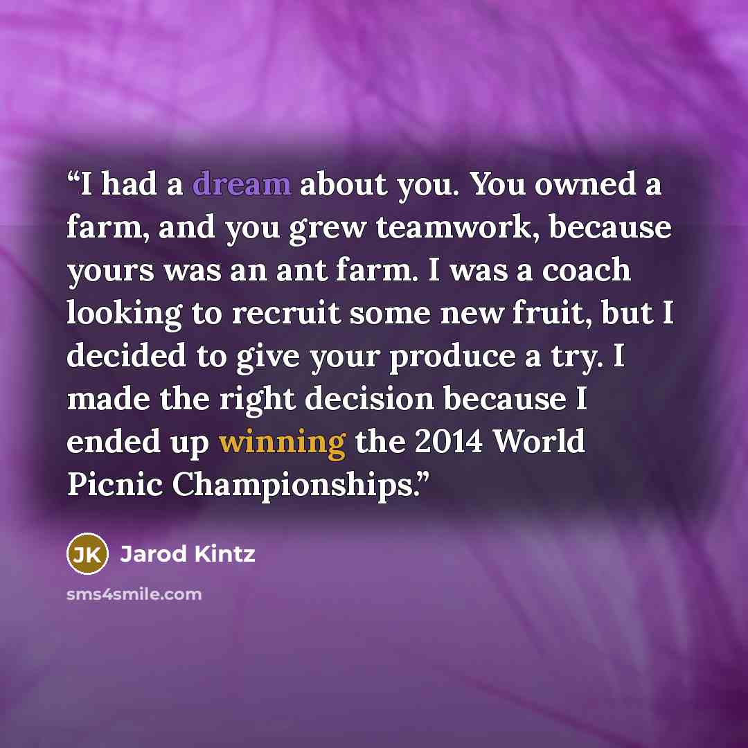 “I had a dream about you. You owned a farm, and you grew teamwork, because yours was an ant farm. I was a coach looking to recruit some new fruit, but I decided to give your produce a try. I made the right decision because I ended up winning the 2014 World Picnic Championships.” quote by Jarod Kintz