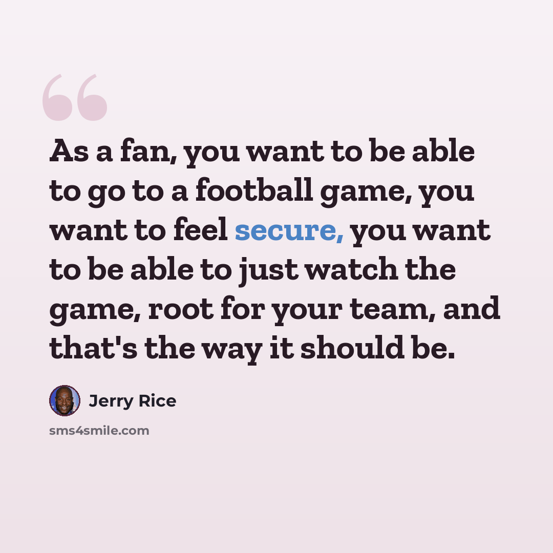 “As a fan, you want to be able to go to a football game, you want to feel secure, you want to be able to just watch the game, root for your team, and that's the way it should be.” quote by Jerry Rice