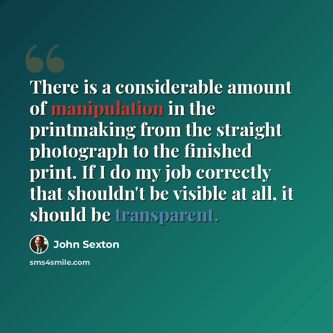 “There is a considerable amount of manipulation in the printmaking from the straight photograph to the finished print. If I do my job correctly that shouldn't be visible at all, it should be transparent.” quote by John Sexton
