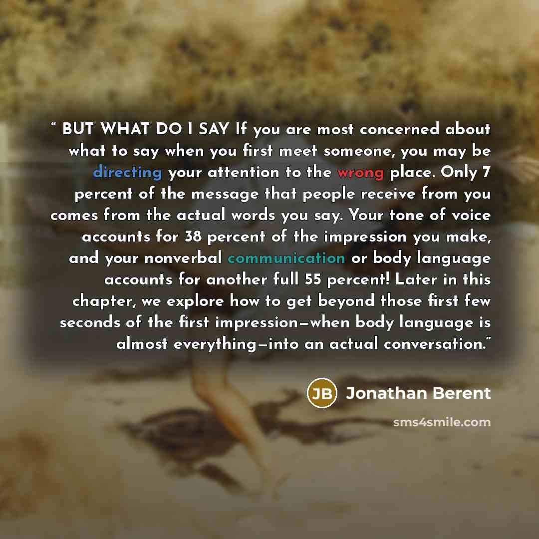 “BUT WHAT DO I SAY If you are most concerned about what to say when you first meet someone, you may be directing your attention to the wrong place. Only 7 percent of the message that people receive from you comes from the actual words you say. Your tone of voice accounts for 38 percent of the…” quote by Jonathan Berent