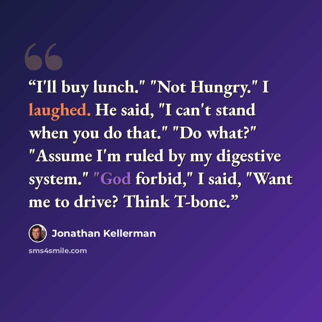“I'll buy lunch." "Not Hungry." I laughed. He said, "I can't stand when you do that." "Do what?" "Assume I'm ruled by my digestive system." "God forbid," I said, "Want me to drive? Think T-bone.” quote by Jonathan Kellerman