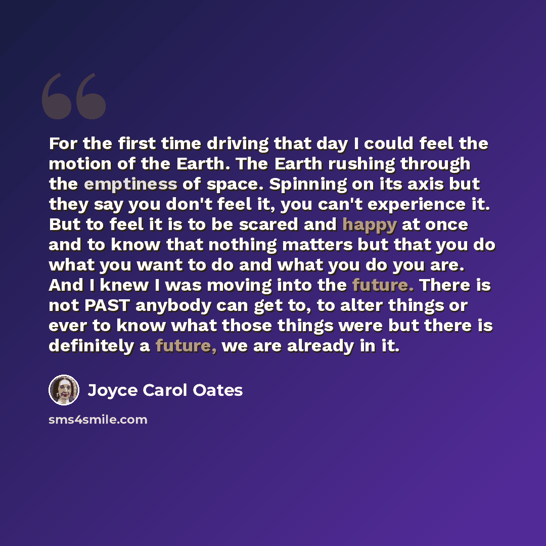 “For the first time driving that day I could feel the motion of the Earth. The Earth rushing through the emptiness of space. Spinning on its axis but they say you don't feel it, you can't experience it. But to feel it is to be scared and happy at once and to know that nothing matters but that you…” quote by Joyce Carol Oates