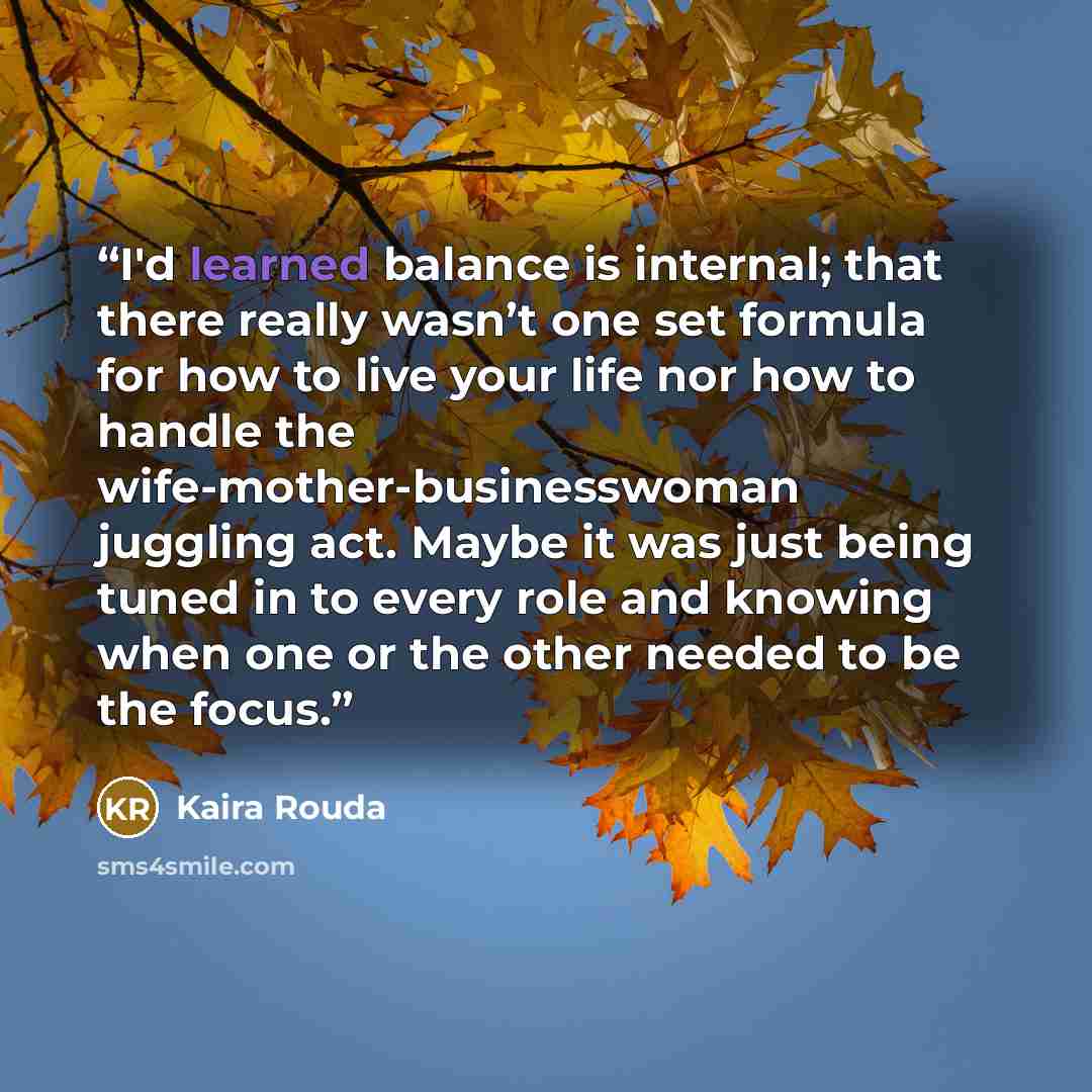 “I'd learned balance is internal; that there really wasn’t one set formula for how to live your life nor how to handle the wife-mother-businesswoman juggling act. Maybe it was just being tuned in to every role and knowing when one or the other needed to be the focus.” quote by Kaira Rouda