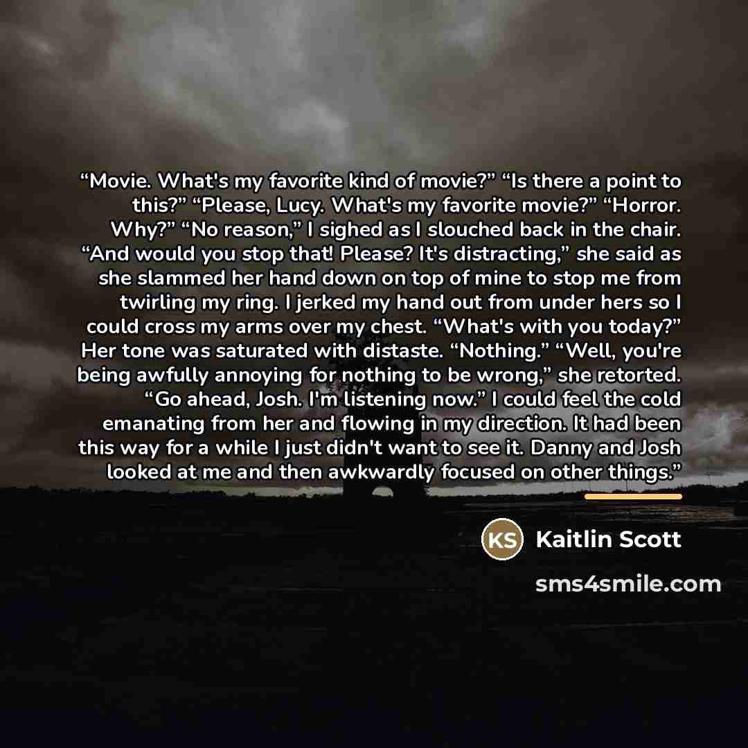 “Movie. What's my favorite kind of movie?” “Is there a point to this?” “Please, Lucy. What's my favorite movie?” “Horror. Why?” “No reason,” I sighed as I slouched back in the chair. “And would you stop that! Please? It's distracting,” she said as she slammed her hand down on top of mine to stop me…” quote by Kaitlin Scott