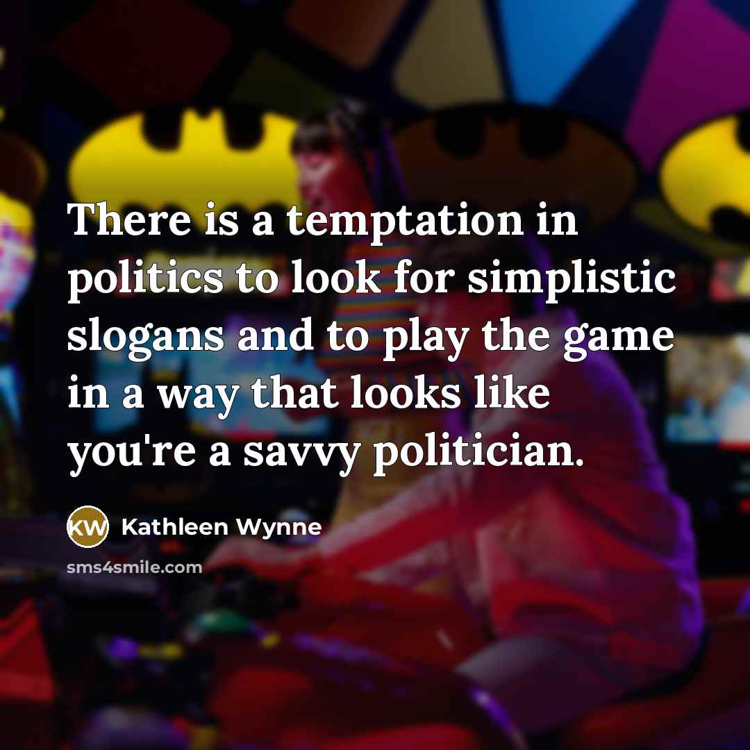 “There is a temptation in politics to look for simplistic slogans and to play the game in a way that looks like you're a savvy politician.” quote by Kathleen Wynne