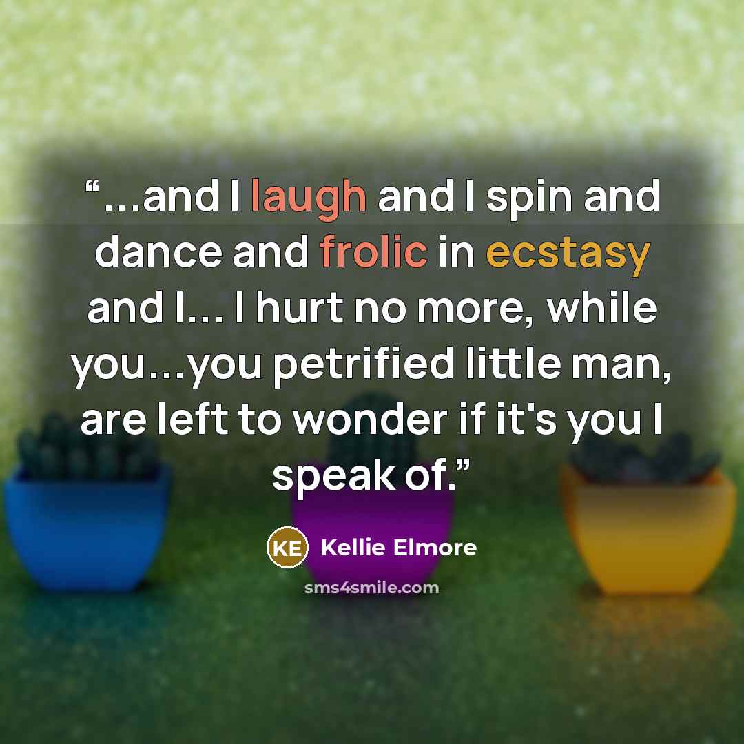 “...and I laugh and I spin and dance and frolic in ecstasy and I... I hurt no more, while you...you petrified little man, are left to wonder if it's you I speak of.” quote by Kellie Elmore