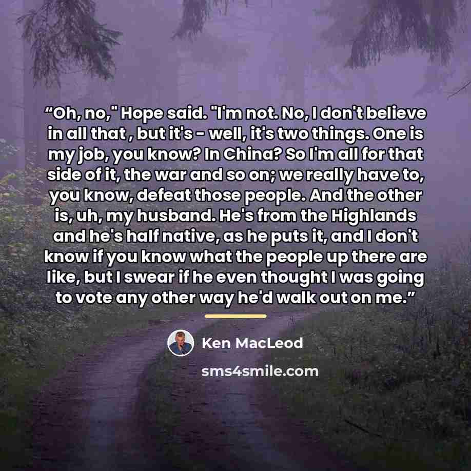 “Oh, no," Hope said. "I'm not. No, I don't believe in all that , but it's - well, it's two things. One is my job, you know? In China? So I'm all for that side of it, the war and so on; we really have to, you know, defeat those people. And the other is, uh, my husband. He's from the Highlands and…” quote by Ken MacLeod
