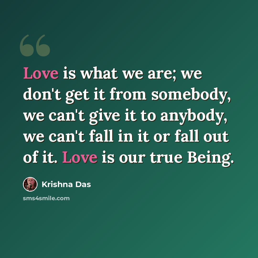 “Love is what we are; we don't get it from somebody, we can't give it to anybody, we can't fall in it or fall out of it. Love is our true Being.” quote by Krishna Das