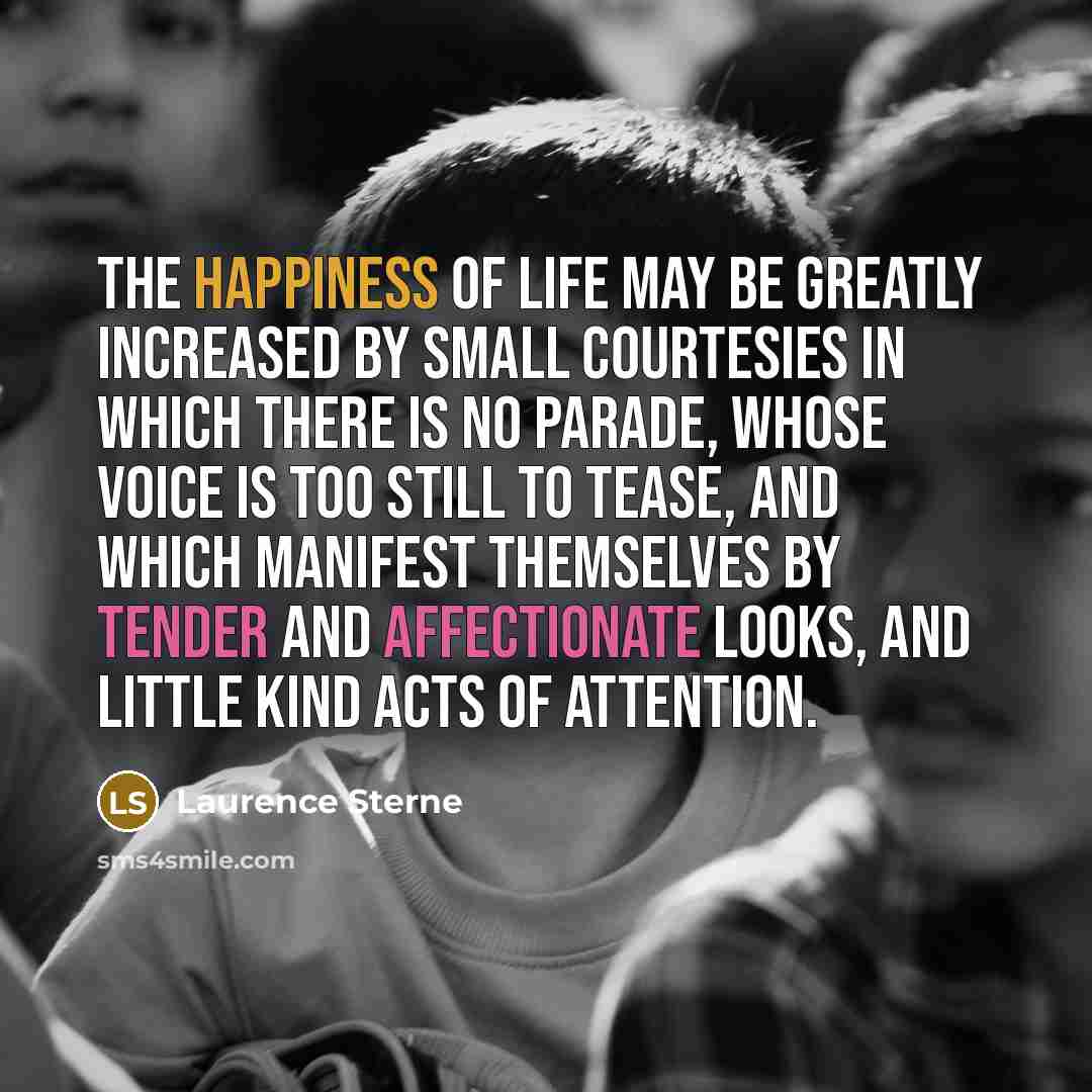 “The happiness of life may be greatly increased by small courtesies in which there is no parade, whose voice is too still to tease, and which manifest themselves by tender and affectionate looks, and little kind acts of attention.” quote by Laurence Sterne