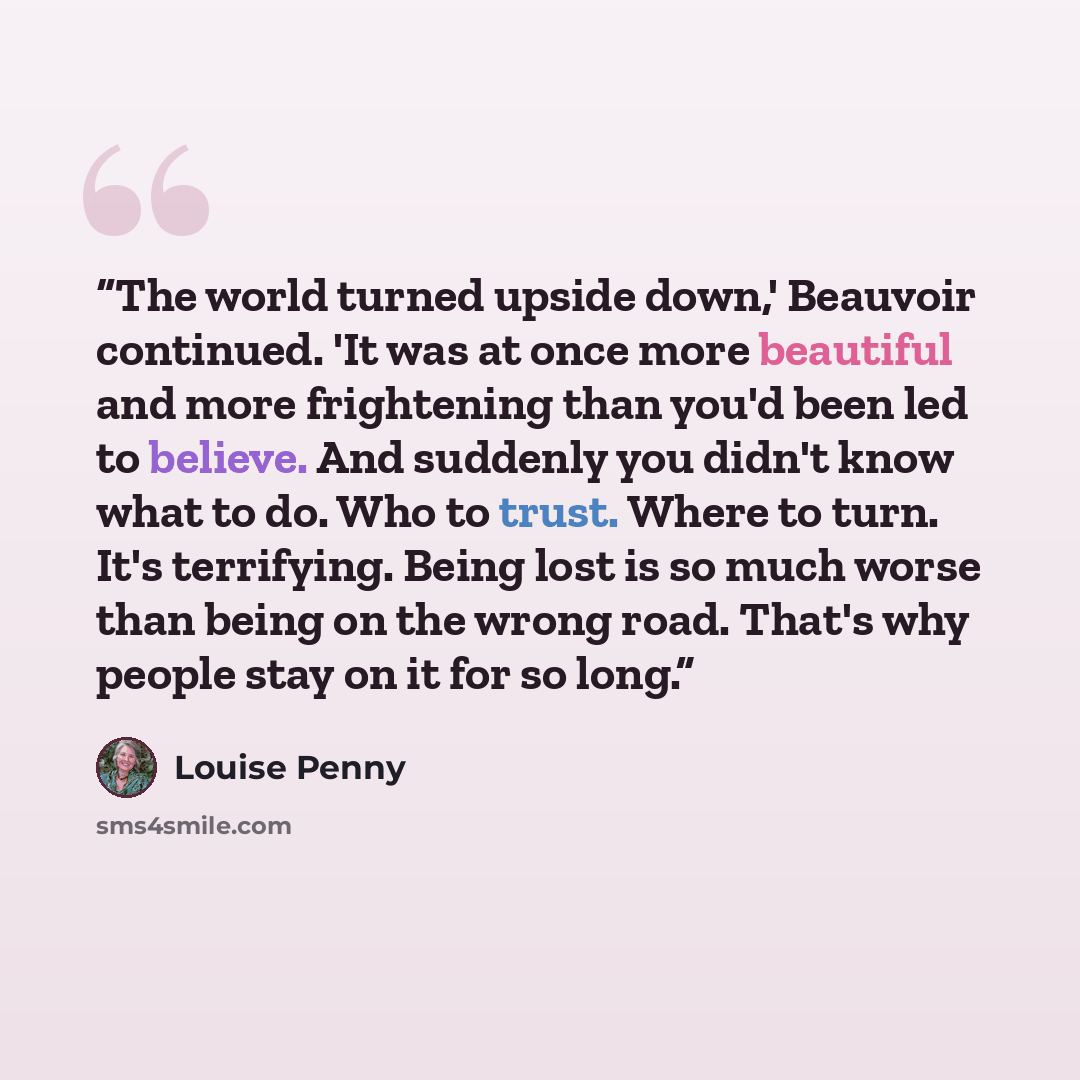 “The world turned upside down,' Beauvoir continued. 'It was at once more beautiful and more frightening than you'd been led to believe. And suddenly you didn't know what to do. Who to trust. Where to turn. It's terrifying. Being lost is so much worse than being on the wrong road. That's why people…” quote by Louise Penny