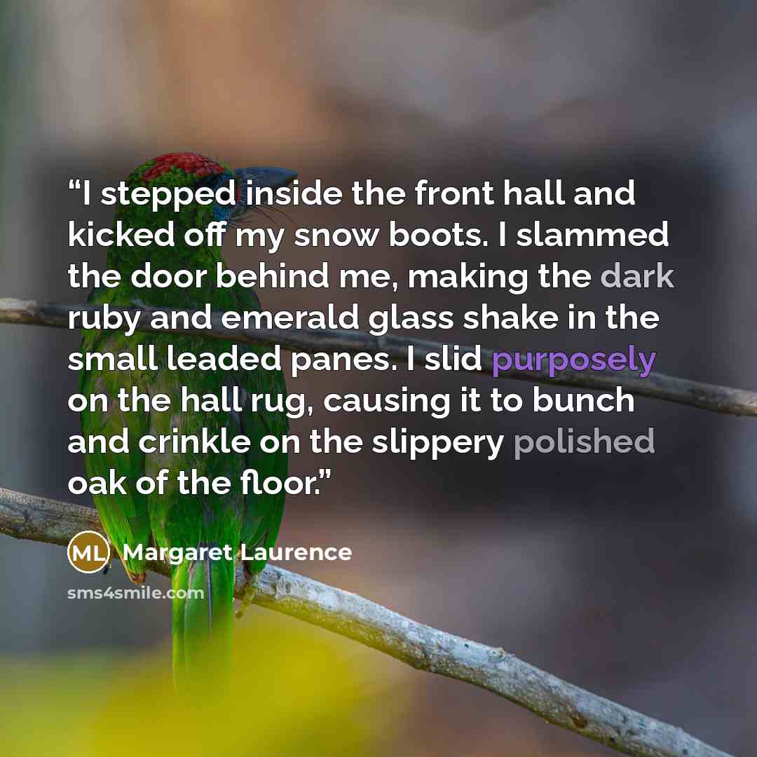 “I stepped inside the front hall and kicked off my snow boots. I slammed the door behind me, making the dark ruby and emerald glass shake in the small leaded panes. I slid purposely on the hall rug, causing it to bunch and crinkle on the slippery polished oak of the floor.” quote by Margaret Laurence