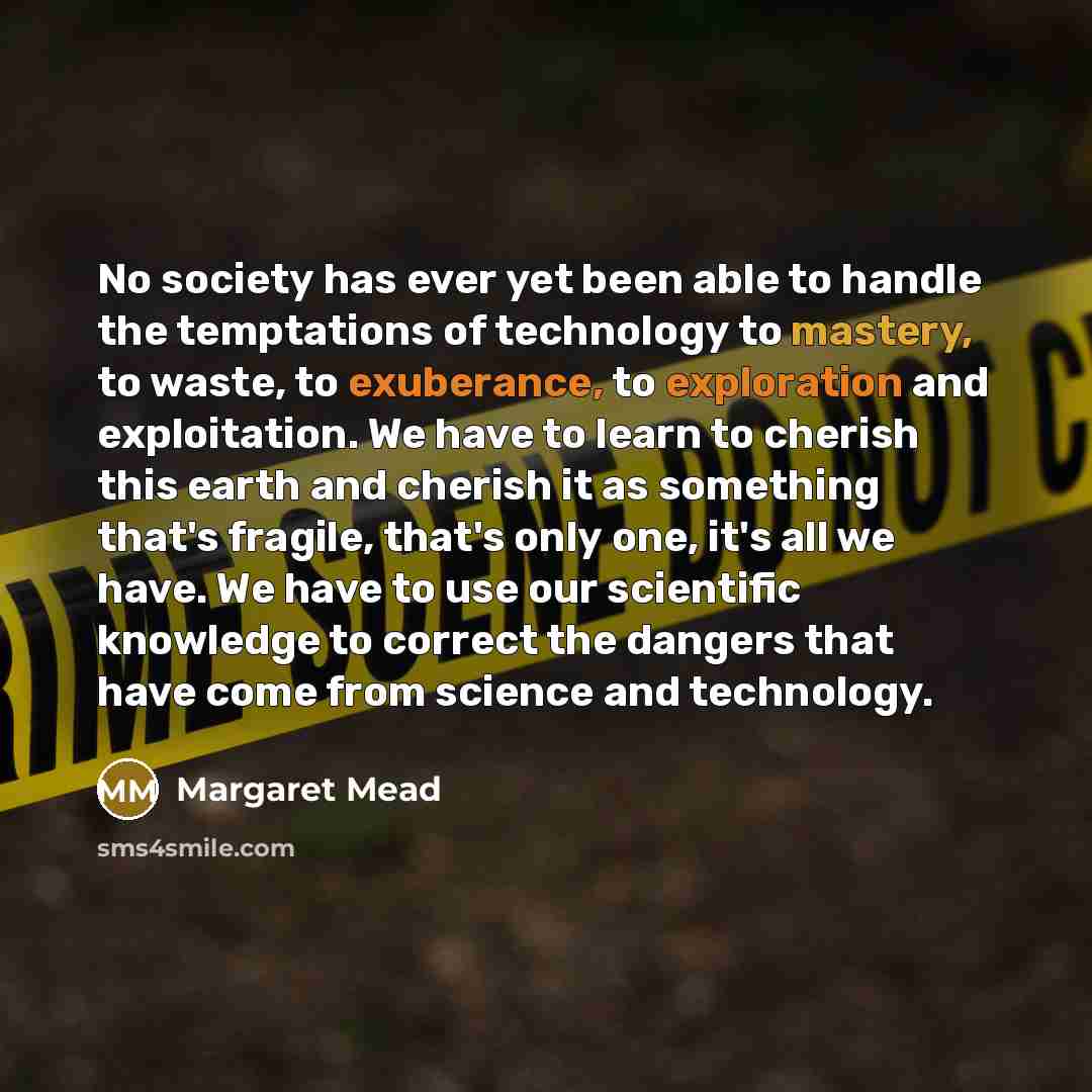 “No society has ever yet been able to handle the temptations of technology to mastery, to waste, to exuberance, to exploration and exploitation. We have to learn to cherish this earth and cherish it as something that's fragile, that's only one, it's all we have. We have to use our scientific…” quote by Margaret Mead