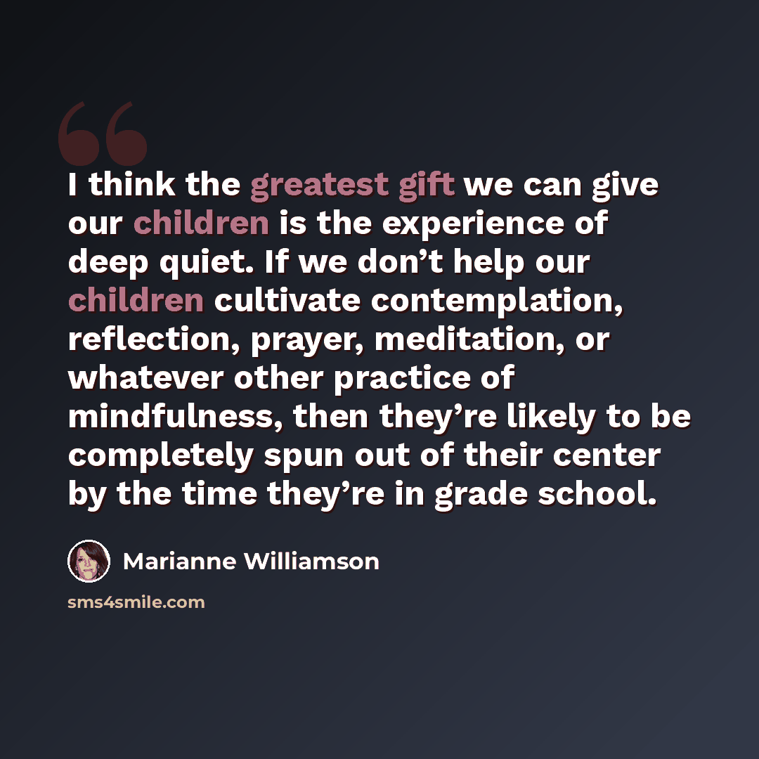“I think the greatest gift we can give our children is the experience of deep quiet. If we don’t help our children cultivate contemplation, reflection, prayer, meditation, or whatever other practice of mindfulness, then they’re likely to be completely spun out of their center by the time they’re in…” quote by Marianne Williamson