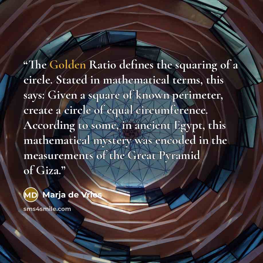 “The Golden Ratio defines the squaring of a circle. Stated in mathematical terms, this says: Given a square of known perimeter, create a circle of equal circumference. According to some, in ancient Egypt, this mathematical mystery was encoded in the measurements of the Great Pyramid of Giza.” quote by Marja de Vries
