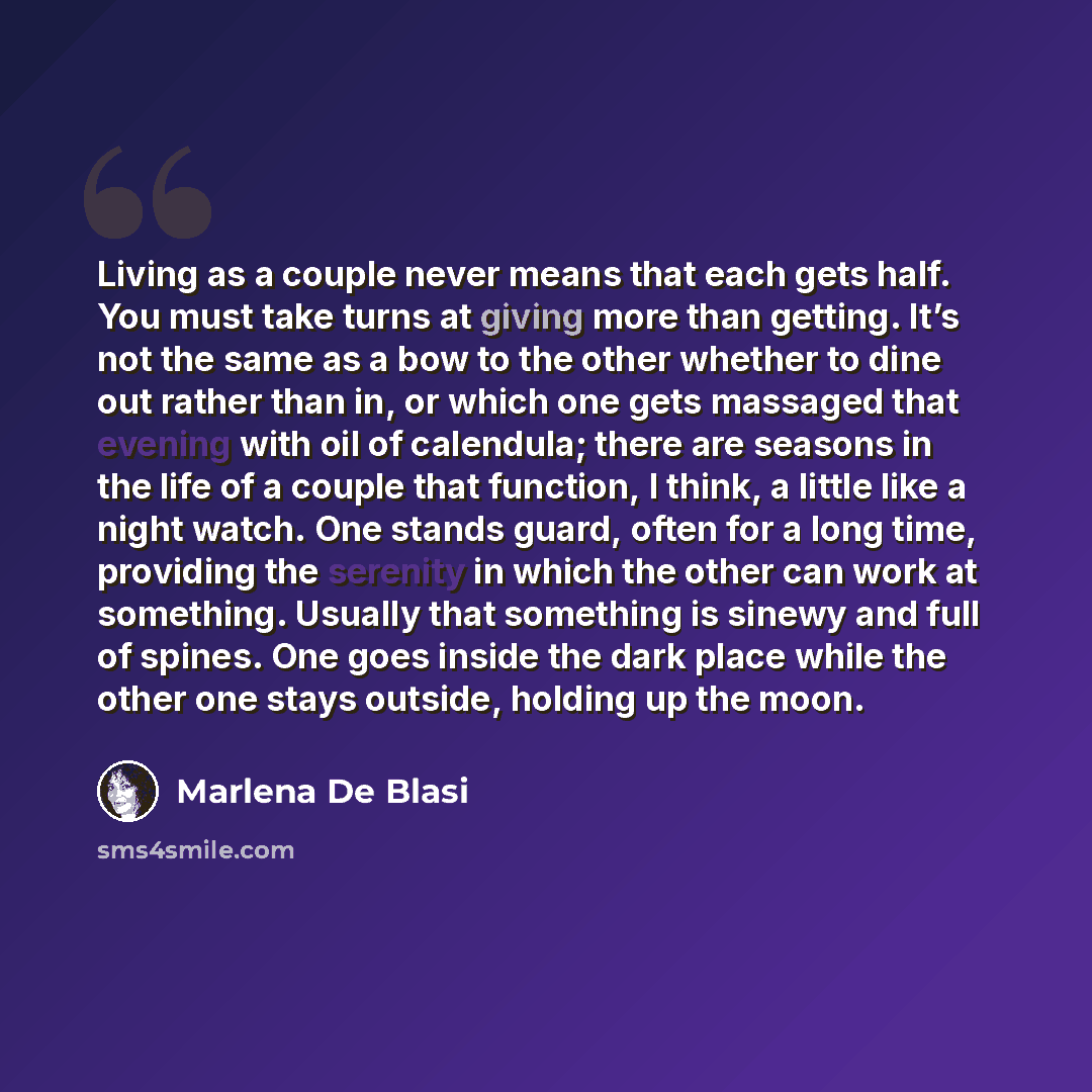 “Living as a couple never means that each gets half. You must take turns at giving more than getting. It’s not the same as a bow to the other whether to dine out rather than in, or which one gets massaged that evening with oil of calendula; there are seasons in the life of a couple that function, I…” quote by Marlena De Blasi