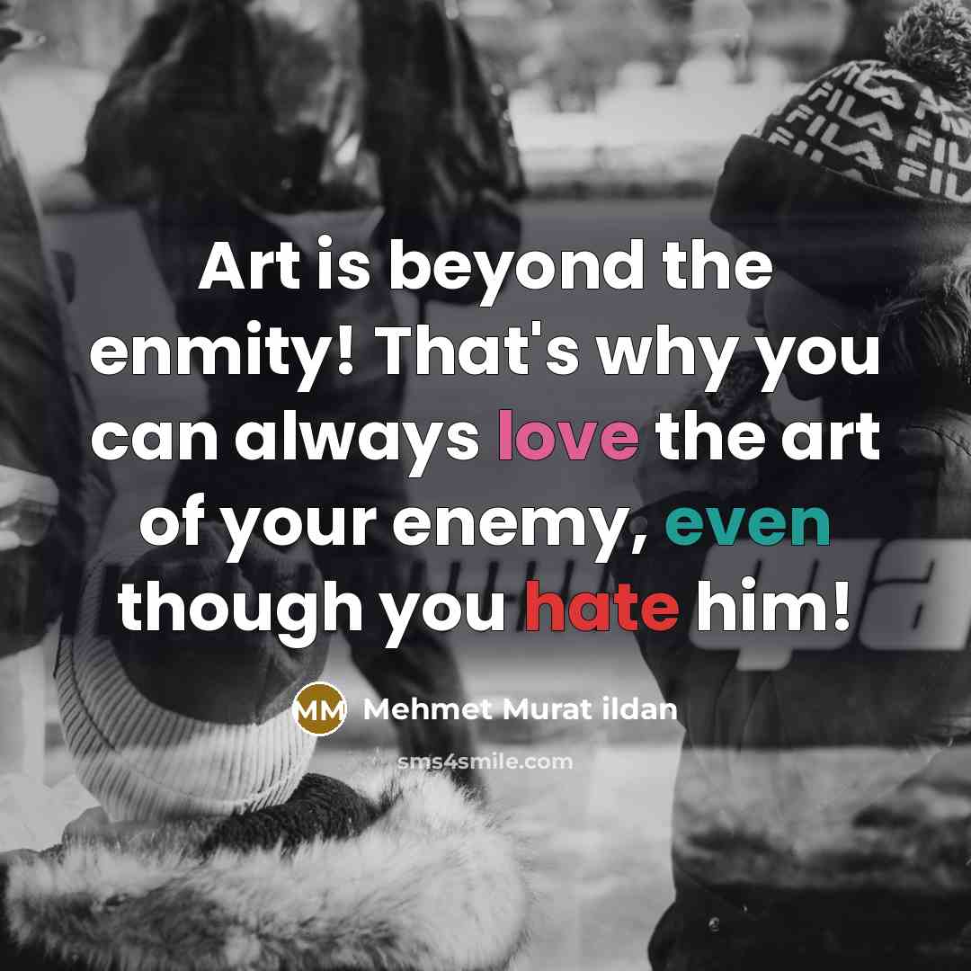 “Art is beyond the enmity! That's why you can always love the art of your enemy, even though you hate him!” quote by Mehmet Murat Ildan