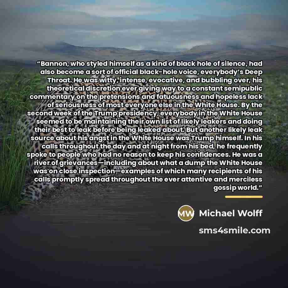“Bannon, who styled himself as a kind of black hole of silence, had also become a sort of official black-hole voice, everybody’s Deep Throat. He was witty, intense, evocative, and bubbling over, his theoretical discretion ever giving way to a constant semipublic commentary on the pretensions and…” quote by Michael Wolff